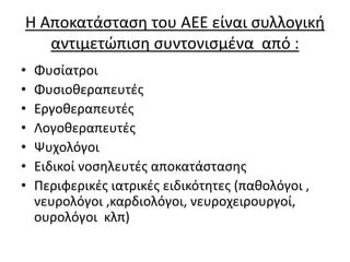Η Αποκατάσταση του ΑΕΕ είναι συλλογική
αντιμετώπιση συντονισμένα από :
• Φυσίατροι
• Φυσιοθεραπευτές
• Εργοθεραπευτές
• Λογοθεραπευτές
• Ψυχολόγοι
• Ειδικοί νοσηλευτές αποκατάστασης
• Περιφερικές ιατρικές ειδικότητες (παθολόγοι ,
νευρολόγοι ,καρδιολόγοι, νευροχειρουργοί,
ουρολόγοι κλπ)
 