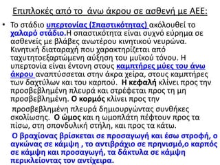 Επιπλοκές από το άνω άκρου σε ασθενή με ΑΕΕ:
• Το στάδιο υπερτονίας (Σπαστικότητας) ακόλουθεί το
χαλαρό στάδιο.Η σπαστικότητα είναι συχνό εύρημα σε
ασθενείς με βλάβες ανωτέρου κινητικού νευρώνα.
Kινητική διαταραχή που χαρακτηρίζεται από
ταχυτητοεξαρτώμενη αύξηση του μυϊκού τόνου. Η
υπερτονία είναι έντονη στους καμπτήρες μύες του άνω
άκρου αναπτύσσεται στην άκρα χείρα, στους καμπτήρες
των δαχτύλων και του καρπού. Η κεφαλή κλίνει προς την
προσβεβλημένη πλευρά και στρέφεται προς τη μη
προσβεβλημένη. Ο κορμός κλίνει προς την
προσβεβλημένη πλευρά δημιουργώντας συνθήκες
σκολίωσης. Ο ώμος και η ωμοπλάτη πέφτουν προς τα
πίσω, στη σπονδυλική στήλη, και προς τα κάτω.
Ο βραχίονας βρίσκεται σε προσαγωγή και έσω στροφή, ο
αγκώνας σε κάμψη , το αντιβράχιο σε πρηνισμό,ο καρπός
σε κάμψη και προσαγωγή, τα δάκτυλα σε κάμψη
περικλείοντας τον αντίχειρα.
 