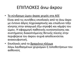 ΕΠΙΠΛΟΚΕΣ άνω άκρου
• Το σύνδρομο ώμου άκρας χειρός στα ΑΕΕ
Είναι από τις συνήθεις επιπλοκές από το άνω άκρο
με έντονο άλγος πηχεοκαρπικής και επώδυνο τόξο
κίνησης στην απαγωγή έξω στροφή και κάμψη του
ώμου. Η εφαρμογή παθητικής κινητοποίησης και
συστήματος διακοπτόμενης θετικής πίεσης στην
περιφέρεια του άκρου συχνά αποδεικνύεται
ανακουφιστική.
• Επιπλοκές από το βραχιόνιο πλέγμα
λόγω λανθασμένων χειρισμών ή τοποθετήσεων του
ασθενούς
 