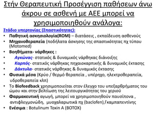 Στήν Θεραπευτική Προσέγγιση παθήσεων άνω
άκρου σε ασθενή με ΑΕΕ μπορεί να
χρησιμοποιηθούν ανάλογα:
Στάδιο υπερτονίας (Σπαστικότητας):
• Παθητική ασκησιολογία(ROM) – διατάσεις , εκπαίδευση ασθενούς
• Μηχανοθεραπεία (ποδήλατα άσκησης της σπαστικότητας πχ τύπου
(Motomed)
• Βοηθήματα- νάρθηκες :
• Αγκώνας- στατικός & δυναμικός νάρθηκας διάνοιξης
• Καρπός- στατικός νάρθηκας πηχαιοκαρπικής & δυναμικός έκτασης
• Δάκτυλα- στατικός νάρθηκας & δυναμικός έκτασης
• Φυσικά μέσα (Κρύο / θερμό θεραπεία , υπέρηχο, ηλεκτροθεραπεία,
υδροθεραπεία κλπ)
• Tο Biofeedback χρησιμοποιείται στον έλεγχο του υπεξαρθρήματος του
ώμου και στην βελτίωση της λειτουργικότητας του χεριού
• Φαρμακευτική αγωγή, μπορεί να χρησιμοποιηθούν παυσίπονα ,
αντιφλεγμονώδη, μυοχαλαρωτικά πχ (baclofen),Γκαμπαπεντίνης
• Ενέσιμα : Botulinum Toxin A (BOTOX)
 