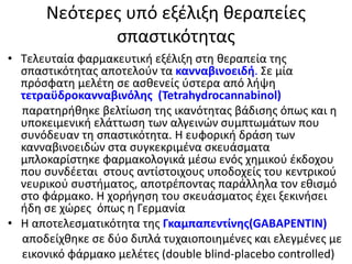 Νεότερες υπό εξέλιξη θεραπείες
σπαστικότητας
• Τελευταία φαρμακευτική εξέλιξη στη θεραπεία της
σπαστικότητας αποτελούν τα κανναβινοειδή. Σε μία
πρόσφατη μελέτη σε ασθενείς ύστερα από λήψη
τετραϋδροκανναβινόλης (Tetrahydrocannabinol)
παρατηρήθηκε βελτίωση της ικανότητας βάδισης όπως και η
υποκειμενική ελάττωση των αλγεινών συμπτωμάτων που
συνόδευαν τη σπαστικότητα. Η ευφορική δράση των
κανναβινοειδών στα συγκεκριμένα σκευάσματα
μπλοκαρίστηκε φαρμακολογικά μέσω ενός χημικού έκδοχου
που συνδέεται στους αντίστοιχους υποδοχείς του κεντρικού
νευρικού συστήματος, αποτρέποντας παράλληλα τον εθισμό
στο φάρμακο. Η χορήγηση του σκευάσματος έχει ξεκινήσει
ήδη σε χώρες όπως η Γερμανία
• Η αποτελεσματικότητα της Γκαμπαπεντίνης(GABAPENTIN)
αποδείχθηκε σε δύο διπλά τυχαιοποιημένες και ελεγμένες με
εικονικό φάρμακο μελέτες (double blind-placebo controlled)
 