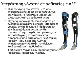 Υπερέκταση γόνατος σε ασθενείς με ΑΕΕ
• Η υπερέκταση στο γόνατο μετά από
εγκεφαλικό επεισόδιο είναι πολύ συχνό
φαινόμενο. Το πρόβλημα μπορεί να
αντιμετωπιστεί με ορθωτικά μέσα
• Η χρήση μηροκνηποδικού κηδεμόνα με
ελατήριο ανύψωσης Klenzack στηρίζει το
γόνατο, την ποδοκνημική άρθρωση και
τον άκρο πόδα και αντιμετωπίζει
ουσιαστικά την υπερέκταση γόνατος και
τις παθολογικές καταστάσεις που
απορρέουν από αυτό όπως : Συνδεσμική
κάκωση (έσω η και έξω πλαγίου)
Μακρόχρονα –Ανάπτυξη επιδείνωση
xονδροπάθειας , αρθρίτιδας.
Επιδείνωση Μηνισκικών προυπαρχουσών
κακώσεων, κακώσεων χιαστών
 