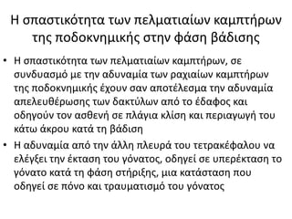 Η σπαστικότητα των πελματιαίων καμπτήρων
της ποδοκνημικής στην φάση βάδισης
• Η σπαστικότητα των πελματιαίων καμπτήρων, σε
συνδυασμό με την αδυναμία των ραχιαίων καμπτήρων
της ποδοκνημικής έχουν σαν αποτέλεσμα την αδυναμία
απελευθέρωσης των δακτύλων από το έδαφος και
οδηγούν τον ασθενή σε πλάγια κλίση και περιαγωγή του
κάτω άκρου κατά τη βάδιση
• Η αδυναμία από την άλλη πλευρά του τετρακέφαλου να
ελέγξει την έκταση του γόνατος, οδηγεί σε υπερέκταση το
γόνατο κατά τη φάση στήριξης, μια κατάσταση που
οδηγεί σε πόνο και τραυματισμό του γόνατος
 