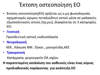 Έκτοπη οστεοποίηση ΕΟ
• Έκτοπη οστεοποίηση(EO) ορίζεται ως ο μη φυσιολογικός
σχηματισμός ώριμου πεταλιώδους οστού μέσα σε μαλακούς
εξωσκελετικούς ιστούς (πχ μυς) ,διακρίνεται σε 3 κατηγορίες
ΕΟ:
• Γενετική
Προοδευτική οστική ινοδυσπλασία
• Νευρολογική
ΚΕΚ , Κάκωση ΝΜ , Όγκοι , μηνιγγίτιδα,ΑΕΕ
• Τραυματική
Κατάγματα, χειρουργείο ΟΑ ισχίου
Η παρατεταμένη κατάκλιση του ασθενούς είναι ένας κύριος
προδιαθεσικός παράγοντας για ανάπτυξη ΕΟ
 