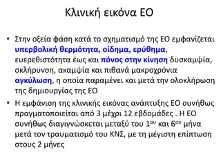 Κλινική εικόνα ΕΟ
• Στην οξεία φάση κατά το σχηματισμό της ΕΟ εμφανίζεται
υπερβολική θερμότητα, οίδημα, ερύθημα,
ευερεθιστότητα έως και πόνος στην κίνηση δυσκαμψία,
σκλήρυνση, ακαμψία και πιθανά μακροχρόνια
αγκύλωση, η οποία παραμένει και μετά την ολοκλήρωση
της δημιουργίας της ΕΟ
• Η εμφάνιση της κλινικής εικόνας ανάπτυξης ΕΟ συνήθως
πραγματοποιείται από 3 μέχρι 12 εβδομάδες . H ΕΟ
συνήθως διαγιγνώσκεται μεταξύ του 1ου και 6ου μήνα
μετά τον τραυματισμό του ΚΝΣ, με τη μέγιστη επίπτωση
στους 2 μήνες
 