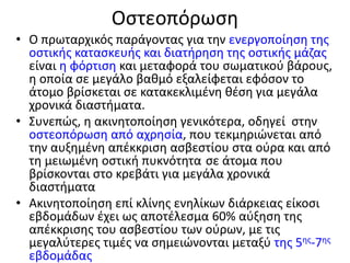 Οστεοπόρωση
• Ο πρωταρχικός παράγοντας για την ενεργοποίηση της
οστικής κατασκευής και διατήρηση της οστικής μάζας
είναι η φόρτιση και μεταφορά του σωματικού βάρους,
η οποία σε μεγάλο βαθμό εξαλείφεται εφόσον το
άτομο βρίσκεται σε κατακεκλιμένη θέση για μεγάλα
χρονικά διαστήματα.
• Συνεπώς, η ακινητοποίηση γενικότερα, οδηγεί στην
οστεοπόρωση από αχρησία, που τεκμηριώνεται από
την αυξημένη απέκκριση ασβεστίου στα ούρα και από
τη μειωμένη οστική πυκνότητα σε άτομα που
βρίσκονται στο κρεβάτι για μεγάλα χρονικά
διαστήματα
• Ακινητοποίηση επί κλίνης ενηλίκων διάρκειας είκοσι
εβδομάδων έχει ως αποτέλεσμα 60% αύξηση της
απέκκρισης του ασβεστίου των ούρων, με τις
μεγαλύτερες τιμές να σημειώνονται μεταξύ της 5ης-7ης
εβδομάδας
 
