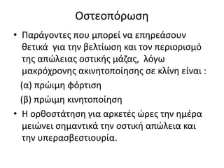 Οστεοπόρωση
• Παράγοντες που μπορεί να επηρεάσουν
θετικά για την βελτίωση και τον περιορισμό
της απώλειας οστικής μάζας, λόγω
μακρόχρονης ακινητοποίησης σε κλίνη είναι :
(α) πρώιμη φόρτιση
(β) πρώιμη κινητοποίηση
• Η ορθοστάτηση για αρκετές ώρες την ημέρα
μειώνει σημαντικά την οστική απώλεια και
την υπερασβεστιουρία.
 
