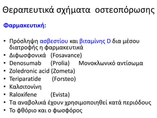 Θεραπευτικά σχήματα οστεοπόρωσης
Φαρμακευτική:
• Πρόσληψη ασβεστίου και βιταμίνης D δια μέσου
διατροφής η φαρμακευτικά
• Διφωσφονικά (Fosavance)
• Denosumab (Prolia) Μονοκλωνικό αντίσωμα
• Zoledronic acid (Zometa)
• Teriparatide (Forsteo)
• Kαλσιτονίνη
• Raloxifene (Evista)
• Τα αναβολικά έχουν χρησιμοποιηθεί κατά περιόδους
• Το φθόριο και ο φωσφόρος
 