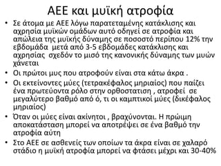 ΑΕΕ και μυϊκή ατροφία
• Σε άτομα με ΑΕΕ λόγω παρατεταμένης κατάκλισης και
αχρησία μυϊκών ομάδων αυτό οδηγεί σε ατροφία και
απώλεια της μυϊκής δύναμης σε ποσοστό περίπου 12% την
εβδομάδα μετά από 3-5 εβδομάδες κατάκλισης και
αχρησίας σχεδόν το μισό της κανονικής δύναμης των μυών
χάνεται
• Οι πρώτοι μυς που ατροφούν είναι στα κάτω άκρα .
• Οι εκτείνοντες μύες (τετρακέφαλος μηριαίος) που παίζει
ένα πρωτεύοντα ρόλο στην ορθοστατιση , ατροφεί σε
μεγαλύτερο βαθμό από ό, τι οι καμπτικοί μύες (δικέφαλος
μηριαίος)
• Όταν οι μύες είναι ακίνητοι , βραχύνονται. Η πρώιμη
αποκατάσταση μπορεί να αποτρέψει σε ένα βαθμό την
ατροφία αύτη
• Στο AEE σε ασθενείς των οποίων τα άκρα είναι σε χαλαρό
στάδιο η μυϊκή ατροφία μπορεί να φτάσει μέχρι και 30-40%
 