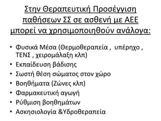 Στην Θεραπευτική Προσέγγιση
παθήσεων ΣΣ σε ασθενή με ΑΕΕ
μπορεί να χρησιμοποιηθούν ανάλογα:
• Φυσικά Μέσα (Θερμοθεραπεία , υπέρηχο ,
ΤΕΝΣ , χειρομάλαξη κλπ)
• Εκπαίδευση βάδισης
• Σωστή θέση σώματος στον χώρο
• Βοηθήματα (Ζώνες κλπ)
• Φαρμακευτική αγωγή
• Ρύθμιση βοηθημάτων
• Ασκησιολογία &Υδροθεραπεία
 