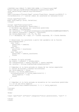 <!DOCTYPE html PUBLIC "-//W3C//DTD XHTML 1.0 Transitional//EN"
"http://www.w3.org/TR/xhtml1/DTD/xhtml1-transitional.dtd">
<html xmlns="http://www.w3.org/1999/xhtml">
<head>
<meta http-equiv="Content-Type" content="text/html; charset=iso-8859-1" />
<title>Ejercicio 17 - Limitar número de caracteres en textarea</title>

<style type="text/css">
body {font-family: arial, helvetica;}
</style>

<script type="text/javascript">
function permite(elEvento, permitidos) {
  // Variables que definen los caracteres permitidos
  var numeros = "0123456789";
  var caracteres = " abcdefghijklmnñopqrstuvwxyzABCDEFGHIJKLMNÑOPQRSTUVWXYZ";
  var numeros_caracteres = numeros + caracteres;
  var teclas_especiales = [8, 37, 39, 46];
  // 8 = BackSpace, 46 = Supr, 37 = flecha izquierda, 39 = flecha derecha


  // Seleccionar los caracteres a partir del parámetro de la función
  switch(permitidos) {
    case 'num':
      permitidos = numeros;
      break;
    case 'car':
      permitidos = caracteres;
      break;
    case 'num_car':
      permitidos = numeros_caracteres;
      break;
  }

  // Obtener la tecla pulsada
  var evento = elEvento || window.event;
  var codigoCaracter = evento.charCode || evento.keyCode;
  var caracter = String.fromCharCode(codigoCaracter);

  // Comprobar si la tecla pulsada es alguna de las teclas especiales
  // (teclas de borrado y flechas horizontales)
  var tecla_especial = false;
  for(var i in teclas_especiales) {
    if(codigoCaracter == teclas_especiales[i]) {
      tecla_especial = true;
      break;
    }
  }

  // Comprobar si la tecla pulsada se encuentra en los caracteres permitidos
  // o si es una tecla especial
  return permitidos.indexOf(caracter) != -1 || tecla_especial;
}
</script>
</head>

<body>

<input type="text" id="texto" onkeypress="return permite(event, 'num')" />

</body>
</html>
 
