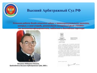 Высший Арбитражный Суд РФ
Вениамин Фёдорович Яковлев,
Председатель Высшего Арбитражного Суда, 2002 г.
Успешная работа Фонда отмечена судами и правоохранительными органами,
которые, в свою очередь, рекомендуют экспертный фонд «ТЕХЭКО»
как высококвалифицированного, надёжного и достойного партнера
 