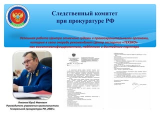 Следственный комитет
при прокуратуре РФ
Леканов Юрий Иванович
Руководитель управления криминалистики
Генеральной прокуратуры РФ, 2008 г.
Успешная работа Центра отмечена судами и правоохранительными органами,
которые в свою очередь рекомендуют Центр экспертиз «ТЕХЭКО»
как высококвалифицированного, надёжного и достойного партнера
 