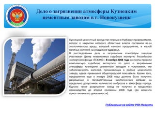 Дело о загрязнении атмосферы Кузнецким
цементным заводом в г. Новокузнецк
Публикация на сайте РИА Новости
Кузнецкий цементный завод стал первым в Кузбассе предприятием,
вопрос о закрытии которого областные власти поставили из-за
экологического вреда, который наносит предприятие, и жалоб
местных жителей на ухудшение здоровья.
В расследовании дела о загрязнении атмосферы заводом
участвовал Центр независимых судебных экспертиз Российского
экспертного фонда «ТЕХЭКО». В ноябре 2008 года эксперты провели
комплексную судебную экспертизу по делу о загрязнении
атмосферы Кузнецким цементным заводом и установили, что
заболеваемость жителей, проживающих в районе цементного
завода, вдвое превышает общегородской показатель. Кроме того,
предприятие еще в январе 2008 года должно было получить
разрешение в государственных экологических органах на
предельно допустимое количество выбросов в атмосферу города.
Однако такое разрешение завод не получил и продолжал
производство до второй половины 2008 года (до момента
приостановки его деятельности).
 