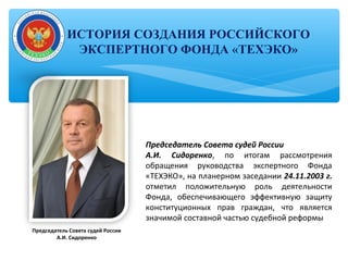 Председатель Совета судей России
А.И. Сидоренко, по итогам рассмотрения
обращения руководства экспертного Фонда
«ТЕХЭКО», на планерном заседании 24.11.2003 г.
отметил положительную роль деятельности
Фонда, обеспечивающего эффективную защиту
конституционных прав граждан, что является
значимой составной частью судебной реформы
Председатель Совета судей России
А.И. Сидоренко
ИСТОРИЯ СОЗДАНИЯ РОССИЙСКОГО
ЭКСПЕРТНОГО ФОНДА «ТЕХЭКО»
 