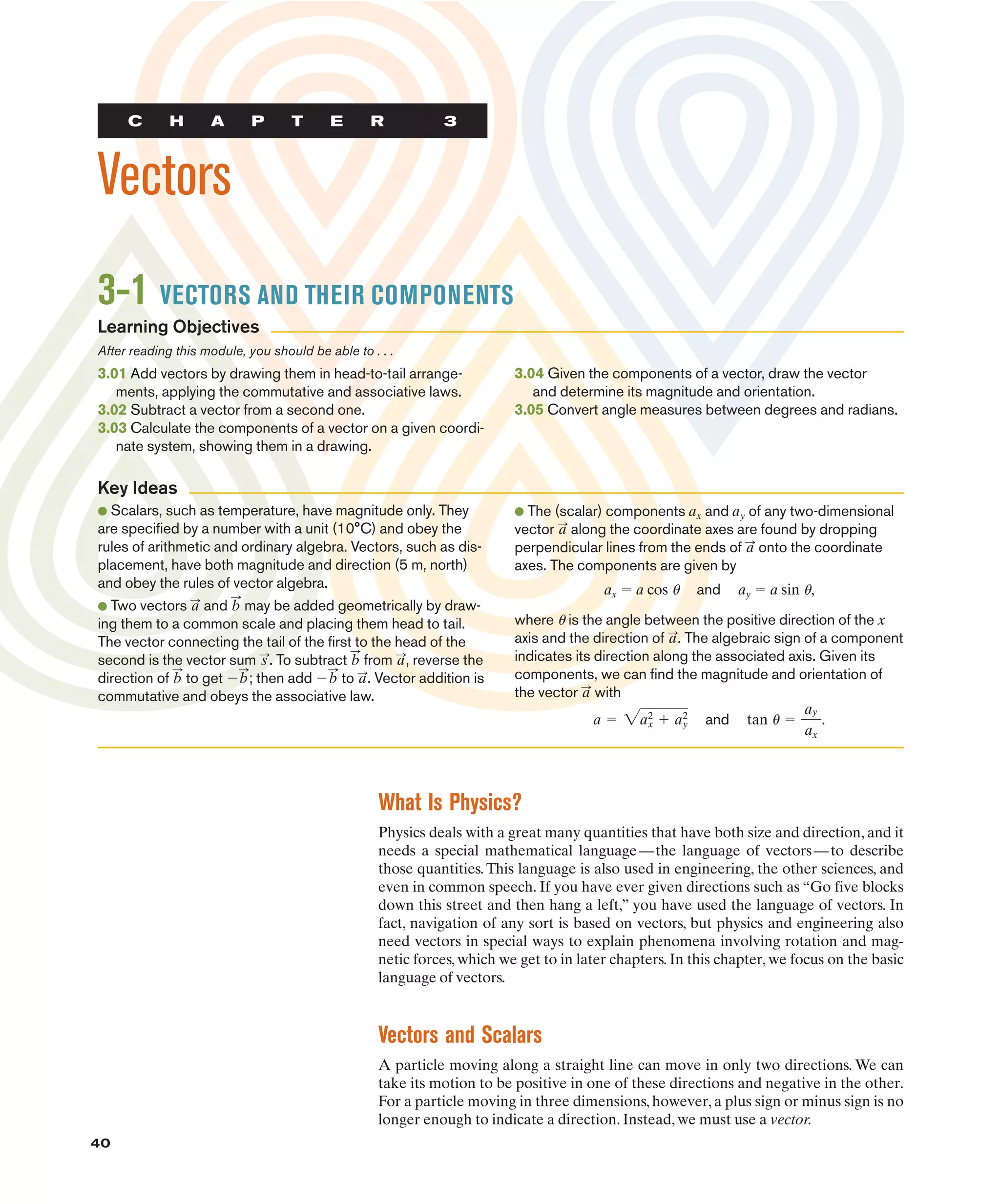 40
C H A P T E R 3
Vectors
3-1 VECTORS AND THEIR COMPONENTS
3.01 Add vectors by drawing them in head-to-tail arrange-
ments, applying the commutative and associative laws.
3.02 Subtract a vector from a second one.
3.03 Calculate the components of a vector on a given coordi-
nate system, showing them in a drawing.
3.04 Given the components of a vector, draw the vector
and determine its magnitude and orientation.
3.05 Convert angle measures between degrees and radians.
● Scalars, such as temperature, have magnitude only. They
are specified by a number with a unit (10°C) and obey the
rules of arithmetic and ordinary algebra. Vectors, such as dis-
placement, have both magnitude and direction (5 m, north)
and obey the rules of vector algebra.
● Two vectors and may be added geometrically by draw-
ing them to a common scale and placing them head to tail.
The vector connecting the tail of the first to the head of the
second is the vector sum . To subtract from , reverse the
direction of to get $ ; then add $ to . Vector addition is
commutative and obeys the associative law.
a
:
b
:
b
:
b
:
a
:
b
:
s
:
b
:
a
:
● The (scalar) components and of any two-dimensional
vector along the coordinate axes are found by dropping
perpendicular lines from the ends of onto the coordinate
axes. The components are given by
ax " a cos u and ay " a sin u,
where u is the angle between the positive direction of the x
axis and the direction of . The algebraic sign of a component
indicates its direction along the associated axis. Given its
components, we can find the magnitude and orientation of
the vector with
and .
tan 1 "
ay
ax
a " 2a2
x # a2
y
a
:
a
:
a
:
a
:
ay
ax
What Is Physics?
Physics deals with a great many quantities that have both size and direction, and it
needs a special mathematical language—the language of vectors—to describe
those quantities. This language is also used in engineering, the other sciences, and
even in common speech. If you have ever given directions such as “Go five blocks
down this street and then hang a left,” you have used the language of vectors. In
fact, navigation of any sort is based on vectors, but physics and engineering also
need vectors in special ways to explain phenomena involving rotation and mag-
netic forces, which we get to in later chapters. In this chapter, we focus on the basic
language of vectors.
Vectors and Scalars
A particle moving along a straight line can move in only two directions. We can
take its motion to be positive in one of these directions and negative in the other.
For a particle moving in three dimensions, however, a plus sign or minus sign is no
longer enough to indicate a direction. Instead, we must use a vector.
Key Ideas
Learning Objectives
After reading this module, you should be able to . . .
 