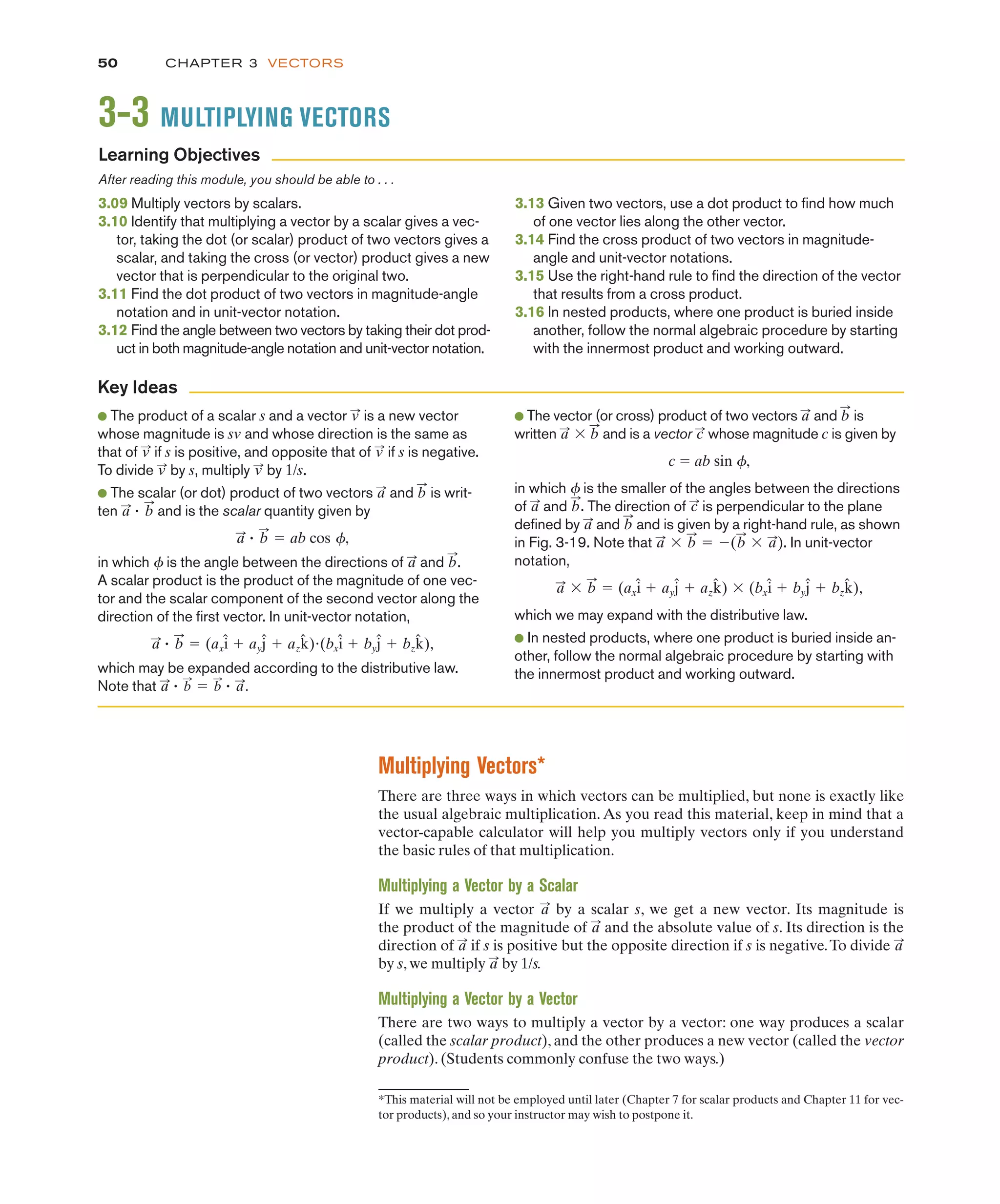 CHAPTER 3 VECTORS
50
Multiplying Vectors*
There are three ways in which vectors can be multiplied, but none is exactly like
the usual algebraic multiplication. As you read this material, keep in mind that a
vector-capable calculator will help you multiply vectors only if you understand
the basic rules of that multiplication.
Multiplying a Vector by a Scalar
If we multiply a vector by a scalar s, we get a new vector. Its magnitude is
the product of the magnitude of and the absolute value of s. Its direction is the
direction of if s is positive but the opposite direction if s is negative.To divide
by s, we multiply by 1/s.
Multiplying a Vector by a Vector
There are two ways to multiply a vector by a vector: one way produces a scalar
(called the scalar product), and the other produces a new vector (called the vector
product). (Students commonly confuse the two ways.)
a
:
a
:
a
:
a
:
a
:
Key Ideas
● The vector (or cross) product of two vectors and is
written ' and is a vector whose magnitude c is given by
c " ab sin 4,
in which 4 is the smaller of the angles between the directions
of and . The direction of is perpendicular to the plane
defined by and and is given by a right-hand rule, as shown
in Fig. 3-19. Note that ' " $( ' ). In unit-vector
notation,
' " '
which we may expand with the distributive law.
● In nested products, where one product is buried inside an-
other, follow the normal algebraic procedure by starting with
the innermost product and working outward.
(bxî # byĵ # bzk̂),
(axî # ayĵ # azk̂)
b
:
a
:
a
:
b
:
b
:
a
:
b
:
a
:
c
:
b
:
a
:
c
:
b
:
a
:
b
:
a
:
*This material will not be employed until later (Chapter 7 for scalar products and Chapter 11 for vec-
tor products), and so your instructor may wish to postpone it.
● The product of a scalar s and a vector is a new vector
whose magnitude is and whose direction is the same as
that of if s is positive, and opposite that of if s is negative.
To divide by s, multiply by 1/s.
● The scalar (or dot) product of two vectors and is writ-
ten " and is the scalar quantity given by
" " ab cos 4,
in which 4 is the angle between the directions of and .
A scalar product is the product of the magnitude of one vec-
tor and the scalar component of the second vector along the
direction of the first vector. In unit-vector notation,
" " !
which may be expanded according to the distributive law.
Note that " " " .
a
:
b
:
b
:
a
:
(bxî # byĵ # bzk̂),
(axî # ayĵ # azk̂)
b
:
a
:
b
:
a
:
b
:
a
:
b
:
a
:
b
:
a
:
v
:
v
:
v
:
v
:
sv
v
:
3-3 MULTIPLYING VECTORS
Learning Objectives
3.13 Given two vectors, use a dot product to find how much
of one vector lies along the other vector.
3.14 Find the cross product of two vectors in magnitude-
angle and unit-vector notations.
3.15 Use the right-hand rule to find the direction of the vector
that results from a cross product.
3.16 In nested products, where one product is buried inside
another, follow the normal algebraic procedure by starting
with the innermost product and working outward.
After reading this module, you should be able to . . .
3.09 Multiply vectors by scalars.
3.10 Identify that multiplying a vector by a scalar gives a vec-
tor, taking the dot (or scalar) product of two vectors gives a
scalar, and taking the cross (or vector) product gives a new
vector that is perpendicular to the original two.
3.11 Find the dot product of two vectors in magnitude-angle
notation and in unit-vector notation.
3.12 Find the angle between two vectors by taking their dot prod-
uct in both magnitude-angle notation and unit-vector notation.
 