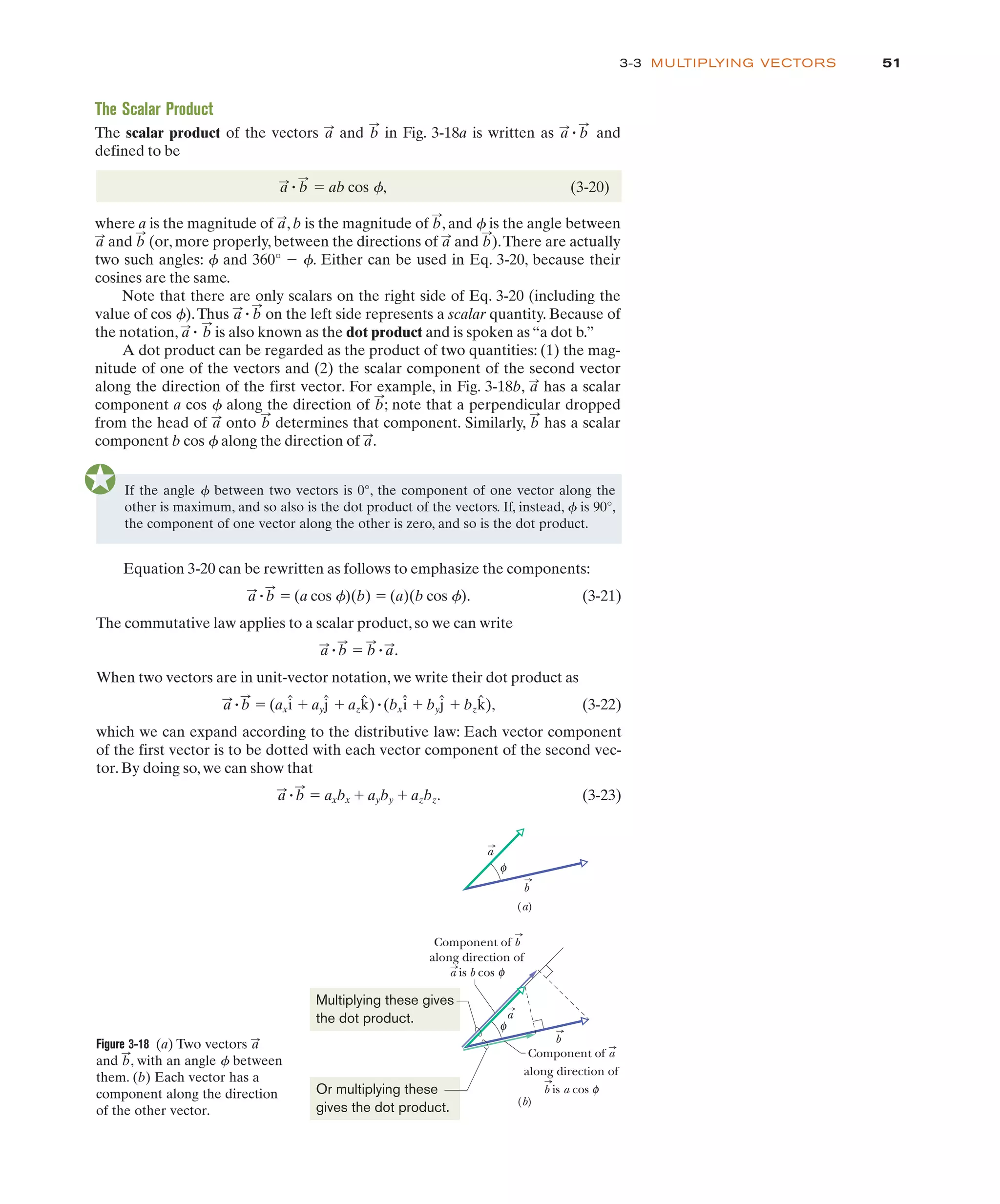 3-3 MULTIPLYING VECTORS
If the angle between two vectors is 0°, the component of one vector along the
other is maximum, and so also is the dot product of the vectors. If, instead, is 90°,
the component of one vector along the other is zero, and so is the dot product.
4
4
The Scalar Product
The scalar product of the vectors and in Fig. 3-18a is written as and
defined to be
" ab cos f, (3-20)
where a is the magnitude of , b is the magnitude of , and is the angle between
and (or, more properly, between the directions of and ).There are actually
two such angles: and 360° . Either can be used in Eq. 3-20, because their
cosines are the same.
Note that there are only scalars on the right side of Eq. 3-20 (including the
value of cos ).Thus on the left side represents a scalar quantity. Because of
the notation, is also known as the dot product and is spoken as “a dot b.”
A dot product can be regarded as the product of two quantities: (1) the mag-
nitude of one of the vectors and (2) the scalar component of the second vector
along the direction of the first vector. For example, in Fig. 3-18b, has a scalar
component a cos along the direction of ; note that a perpendicular dropped
from the head of onto determines that component. Similarly, has a scalar
component b cos along the direction of .
a
:
4
b
:
b
:
a
:
b
:
4
a
:
b
:
a
:
"
b
:
a
:
"
4
$ 4
4
b
:
a
:
b
:
a
:
4
b
:
a
:
a
:
" b
:
a
:
" b
:
b
:
a
:
51
Figure 3-18 (a) Two vectors
and , with an angle f between
them. (b) Each vector has a
component along the direction
of the other vector.
b
:
a
:
a
a
b
b
φ
(a)
(b)
Component of b
along direction of
a is b cos φ
Component of a
along direction of
b is a cos φ
φ
Multiplying these gives
the dot product.
Or multiplying these
gives the dot product.
Equation 3-20 can be rewritten as follows to emphasize the components:
" " (a cos f)(b) " (a)(b cos f). (3-21)
The commutative law applies to a scalar product, so we can write
" " " .
When two vectors are in unit-vector notation, we write their dot product as
" " (ax # ay # az )"(bx # by # bz ), (3-22)
which we can expand according to the distributive law: Each vector component
of the first vector is to be dotted with each vector component of the second vec-
tor. By doing so, we can show that
" " axbx # ayby # azbz. (3-23)
b
:
a
:
k̂
ĵ
î
k̂
ĵ
î
b
:
a
:
a
:
b
:
b
:
a
:
b
:
a
:
 