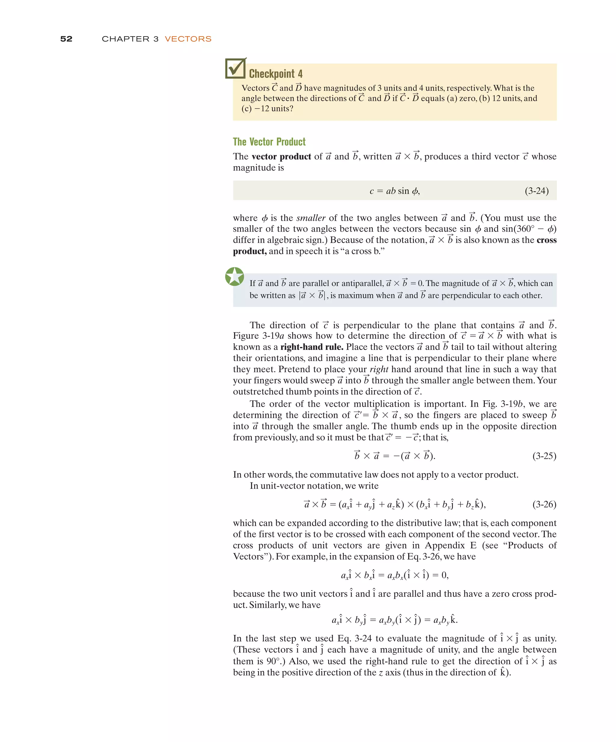 CHAPTER 3 VECTORS
52
If and are parallel or antiparallel, ' " 0. The magnitude of ' , which can
be written as , is maximum when and are perpendicular to each other.
b
:
a
:
!a
:
' b
:
!
b
:
a
:
b
:
a
:
b
:
a
:
where f is the smaller of the two angles between and . (You must use the
b
:
a
:
The direction of is perpendicular to the plane that contains and .
b
:
a
:
c
:
Checkpoint 4
Vectors and have magnitudes of 3 units and 4 units, respectively.What is the
angle between the directions of and if equals (a) zero, (b) 12 units, and
(c) 12 units?
$
D
:
C
:
"
D
:
C
:
D
:
C
:
The Vector Product
The vector product of and , written ' , produces a third vector whose
magnitude is
c " ab sin f, (3-24)
c
:
b
:
a
:
b
:
a
:
them is 90°.) Also, we used the right-hand rule to get the direction of ' as
being in the positive direction of the z axis (thus in the direction of ).
k̂
ĵ
î
smaller of the two angles between the vectors because sin f and sin(360° $ f)
differ in algebraic sign.) Because of the notation, ' is also known as the cross
product, and in speech it is “a cross b.”
b
:
a
:
Figure 3-19a shows how to determine the direction of " ' with what is
known as a right-hand rule. Place the vectors and tail to tail without altering
their orientations, and imagine a line that is perpendicular to their plane where
they meet. Pretend to place your right hand around that line in such a way that
your fingers would sweep into through the smaller angle between them.Your
outstretched thumb points in the direction of .
The order of the vector multiplication is important. In Fig. 3-19b, we are
determining the direction of , so the fingers are placed to sweep
into through the smaller angle. The thumb ends up in the opposite direction
from previously, and so it must be that ; that is,
. (3-25)
In other words, the commutative law does not apply to a vector product.
In unit-vector notation, we write
' " (ax # ay # az ) ' (bx # by # bz ), (3-26)
which can be expanded according to the distributive law; that is, each component
of the first vector is to be crossed with each component of the second vector.The
cross products of unit vectors are given in Appendix E (see “Products of
Vectors”). For example, in the expansion of Eq. 3-26, we have
ax ' bx " axbx( ' ) " 0,
because the two unit vectors and are parallel and thus have a zero cross prod-
uct. Similarly, we have
ax ' by " axby( ' ) " axby .
In the last step we used Eq. 3-24 to evaluate the magnitude of ' as unity.
(These vectors and each have a magnitude of unity, and the angle between
ĵ
î
ĵ
î
k̂
ĵ
î
ĵ
î
î
î
î
î
î
î
k̂
ĵ
î
k̂
ĵ
î
b
:
a
:
b
:
' a
:
" $(a
:
' b
:
)
c/
:
" $c
:
a
:
b
:
c/
:
" b
:
' a
:
c
:
b
:
a
:
b
:
a
:
b
:
a
:
c
:
 