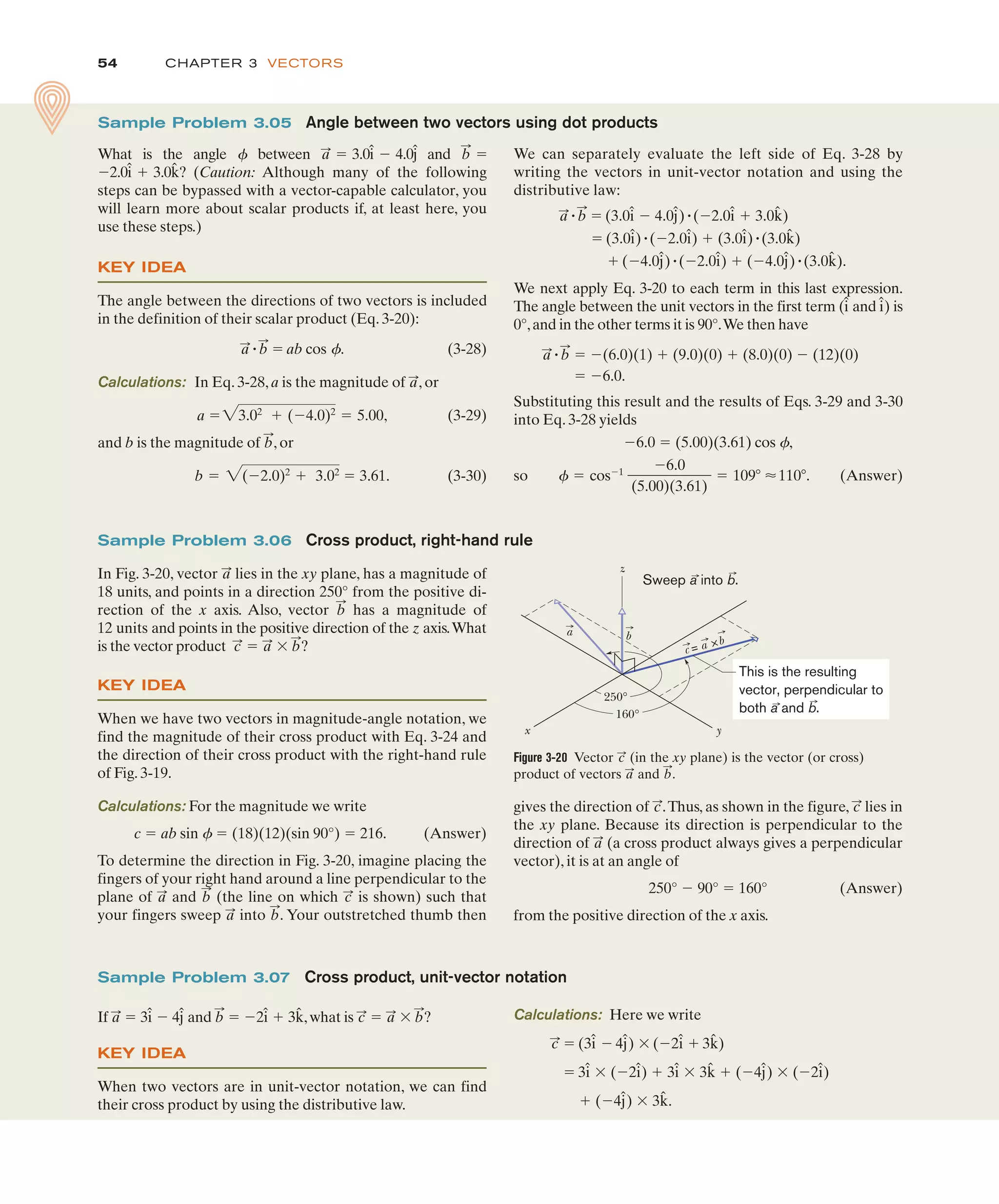 CHAPTER 3 VECTORS
54
gives the direction of .Thus, as shown in the figure, lies in
the xy plane. Because its direction is perpendicular to the
direction of (a cross product always gives a perpendicular
vector), it is at an angle of
250° $ 90° " 160° (Answer)
from the positive direction of the x axis.
a
:
c
:
c
:
Sample Problem 3.06 Cross product, right-hand rule
In Fig. 3-20, vector lies in the xy plane, has a magnitude of
18 units, and points in a direction 250° from the positive di-
rection of the x axis. Also, vector has a magnitude of
12 units and points in the positive direction of the z axis.What
is the vector product " ' ?
KEY IDEA
When we have two vectors in magnitude-angle notation, we
find the magnitude of their cross product with Eq. 3-24 and
the direction of their cross product with the right-hand rule
of Fig. 3-19.
Calculations: For the magnitude we write
c " ab sin f " (18)(12)(sin 90°) " 216. (Answer)
To determine the direction in Fig. 3-20, imagine placing the
fingers of your right hand around a line perpendicular to the
plane of and (the line on which is shown) such that
your fingers sweep into . Your outstretched thumb then
b
:
a
:
c
:
b
:
a
:
b
:
a
:
c
:
b
:
a
:
Figure 3-20 Vector (in the xy plane) is the vector (or cross)
product of vectors and .
b
:
a
:
c
:
z
250°
160°
y
x
a b
c = a b
This is the resulting
vector, perpendicular to
both a and b.
Sweep a into b.
Calculations: Here we write
" (3 $ 4 ) ' ($2 # 3 )
" 3 ' ($2 ) # 3 ' 3 # ($4 ) ' ($2 )
# ($4 ) ' 3 .
k̂
ĵ
î
ĵ
k̂
î
î
î
k̂
î
ĵ
î
c
:
Sample Problem 3.07 Cross product, unit-vector notation
If " 3 $ 4 and " $2 # 3 ,what is " ' ?
KEY IDEA
When two vectors are in unit-vector notation, we can find
their cross product by using the distributive law.
b
:
a
:
c
:
k̂
î
b
:
ĵ
î
a
:
We can separately evaluate the left side of Eq. 3-28 by
writing the vectors in unit-vector notation and using the
distributive law:
" " (3.0 $ 4.0 )"($2.0 # 3.0 )
" (3.0 )"($2.0 ) # (3.0 )"(3.0 )
# ($4.0 )"($2.0 ) # ($4.0 )"(3.0 ).
We next apply Eq. 3-20 to each term in this last expression.
The angle between the unit vectors in the first term ( and ) is
0°,and in the other terms it is 90°.We then have
" " $(6.0)(1) # (9.0)(0) # (8.0)(0) $ (12)(0)
" $6.0.
Substituting this result and the results of Eqs. 3-29 and 3-30
into Eq. 3-28 yields
$6.0 " (5.00)(3.61) cos f,
so (Answer)
4 " cos$1
$6.0
(5.00)(3.61)
" 1093 %1103.
b
:
a
:
î
î
k̂
ĵ
î
ĵ
k̂
î
î
î
k̂
î
ĵ
î
b
:
a
:
Sample Problem 3.05 Angle between two vectors using dot products
What is the angle between 3.0 4.0 and
2.0 3.0 ? (Caution: Although many of the following
steps can be bypassed with a vector-capable calculator, you
will learn more about scalar products if, at least here, you
use these steps.)
KEY IDEA
The angle between the directions of two vectors is included
in the definition of their scalar product (Eq. 3-20):
" " ab cos f. (3-28)
Calculations: In Eq. 3-28, a is the magnitude of , or
(3-29)
and b is the magnitude of , or
(3-30)
b " 2($2.0)2
# 3.02
" 3.61.
b
:
a "23.02
# ($4.0)2
" 5.00,
a
:
b
:
a
:
k̂
î #
$
b
:
"
ĵ
î $
a
:
"
4
 