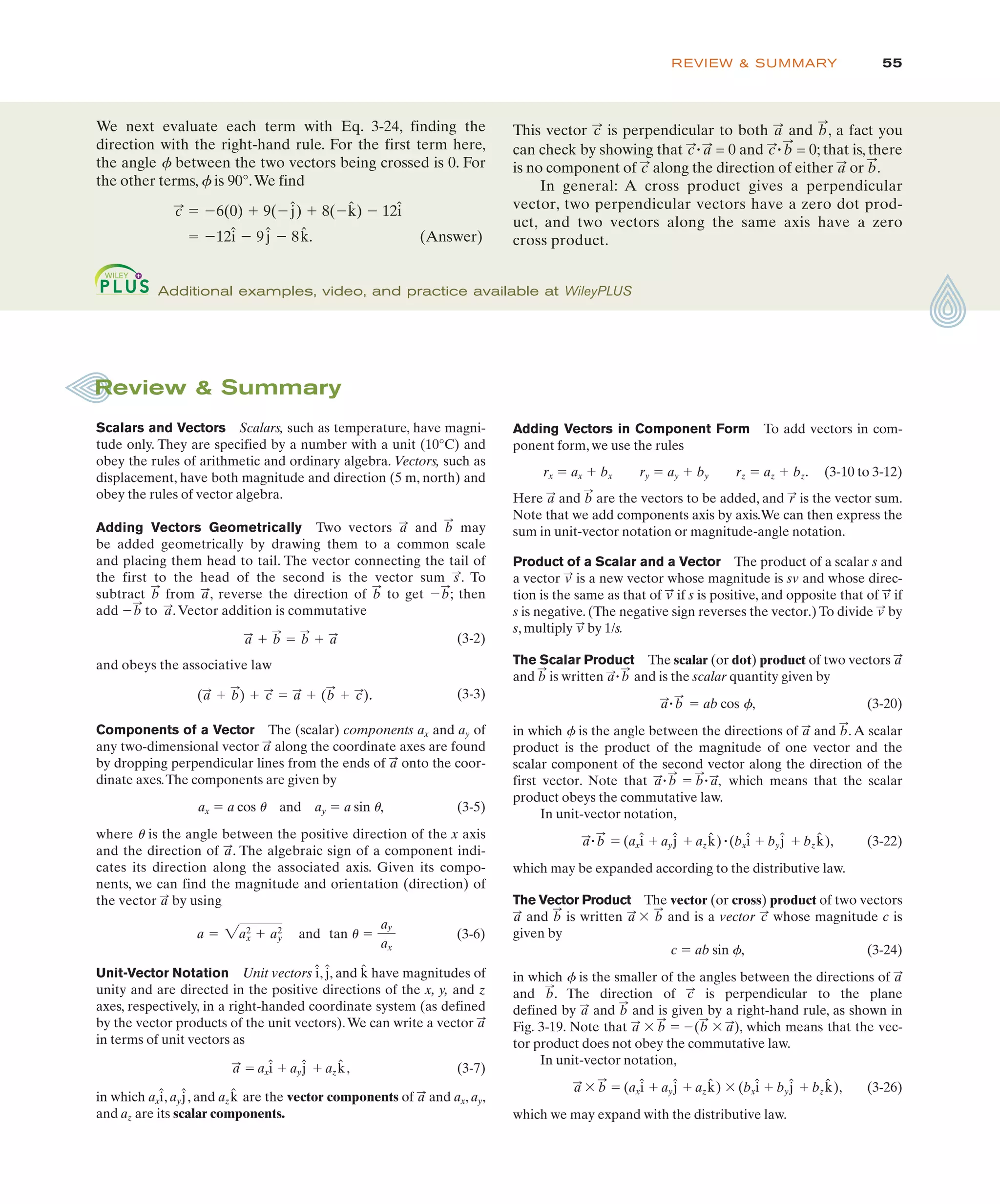 55
REVIEW & SUMMARY
Scalars and Vectors Scalars, such as temperature, have magni-
tude only. They are specified by a number with a unit (10°C) and
obey the rules of arithmetic and ordinary algebra. Vectors, such as
displacement, have both magnitude and direction (5 m, north) and
obey the rules of vector algebra.
Adding Vectors Geometrically Two vectors and may
be added geometrically by drawing them to a common scale
and placing them head to tail. The vector connecting the tail of
the first to the head of the second is the vector sum . To
subtract from , reverse the direction of to get $ ; then
add $ to .Vector addition is commutative
and obeys the associative law
.
Components of a Vector The (scalar) components ax and ay of
any two-dimensional vector along the coordinate axes are found
by dropping perpendicular lines from the ends of onto the coor-
dinate axes.The components are given by
ax " a cos u and ay " a sin u, (3-5)
where u is the angle between the positive direction of the x axis
and the direction of . The algebraic sign of a component indi-
cates its direction along the associated axis. Given its compo-
nents, we can find the magnitude and orientation (direction) of
the vector by using
and
Unit-Vector Notation Unit vectors , , and have magnitudes of
unity and are directed in the positive directions of the x, y, and z
axes, respectively, in a right-handed coordinate system (as defined
by the vector products of the unit vectors).We can write a vector
in terms of unit vectors as
" ax # ay # az , (3-7)
in which ax , ay , and az are the vector components of and ax, ay,
and az are its scalar components.
a
:
k̂
ĵ
î
k̂
ĵ
î
a
:
a
:
k̂
ĵ
î
a " 2a2
x # a2
y
a
:
a
:
a
:
a
:
(a
:
# b
:
) # c
:
" a
:
# (b
:
# c
:
)
a
:
# b
:
" b
:
# a
:
a
:
b
:
b
:
b
:
a
:
b
:
s
:
b
:
a
:
Review & Summary
Adding Vectors in Component Form To add vectors in com-
ponent form, we use the rules
rx " ax # bx ry " ay # by rz " az # bz. (3-10 to 3-12)
Here and are the vectors to be added, and is the vector sum.
Note that we add components axis by axis.We can then express the
sum in unit-vector notation or magnitude-angle notation.
Product of a Scalar and a Vector The product of a scalar s and
a vector is a new vector whose magnitude is sv and whose direc-
tion is the same as that of if s is positive, and opposite that of if
s is negative. (The negative sign reverses the vector.) To divide by
s, multiply by 1/s.
The Scalar Product The scalar (or dot) product of two vectors
and is written " and is the scalar quantity given by
" " ab cos f, (3-20)
in which f is the angle between the directions of and .A scalar
product is the product of the magnitude of one vector and the
scalar component of the second vector along the direction of the
first vector. Note that " " " which means that the scalar
product obeys the commutative law.
In unit-vector notation,
" " (ax # ay # az )"(bx # by # bz ), (3-22)
which may be expanded according to the distributive law.
The Vector Product The vector (or cross) product of two vectors
and is written ' and is a vector whose magnitude c is
given by
c " ab sin f, (3-24)
in which f is the smaller of the angles between the directions of
and . The direction of is perpendicular to the plane
defined by and and is given by a right-hand rule, as shown in
Fig. 3-19. Note that ' " $( ' ), which means that the vec-
tor product does not obey the commutative law.
In unit-vector notation,
' " (ax # ay # az ) ' (bx # by # bz ), (3-26)
which we may expand with the distributive law.
k̂
ĵ
î
k̂
ĵ
î
b
:
a
:
a
:
b
:
b
:
a
:
b
:
a
:
c
:
b
:
a
:
c
:
b
:
a
:
b
:
a
:
k̂
ĵ
î
k̂
ĵ
î
b
:
a
:
a
:
,
b
:
b
:
a
:
b
:
a
:
b
:
a
:
b
:
a
:
b
:
a
:
v
:
v
:
v
:
v
:
v
:
r
:
b
:
a
:
Additional examples, video, and practice available at WileyPLUS
We next evaluate each term with Eq. 3-24, finding the
direction with the right-hand rule. For the first term here,
the angle f between the two vectors being crossed is 0. For
the other terms, f is 90°.We find
" $6(0) # 9($ ) # 8($ ) $ 12
" $12 $ 9 $ 8 . (Answer)
k̂
ĵ
î
î
k̂
ĵ
c
:
This vector is perpendicular to both and , a fact you
b
:
a
:
c
:
can check by showing that " = 0 and " = 0; that is, there
is no component of along the direction of either or .
In general: A cross product gives a perpendicular
vector, two perpendicular vectors have a zero dot prod-
uct, and two vectors along the same axis have a zero
cross product.
b
:
a
:
c
:
b
:
c
:
a
:
c
:
(3-2)
(3-3)
tan 1 "
ay
ax
(3-6)
 
