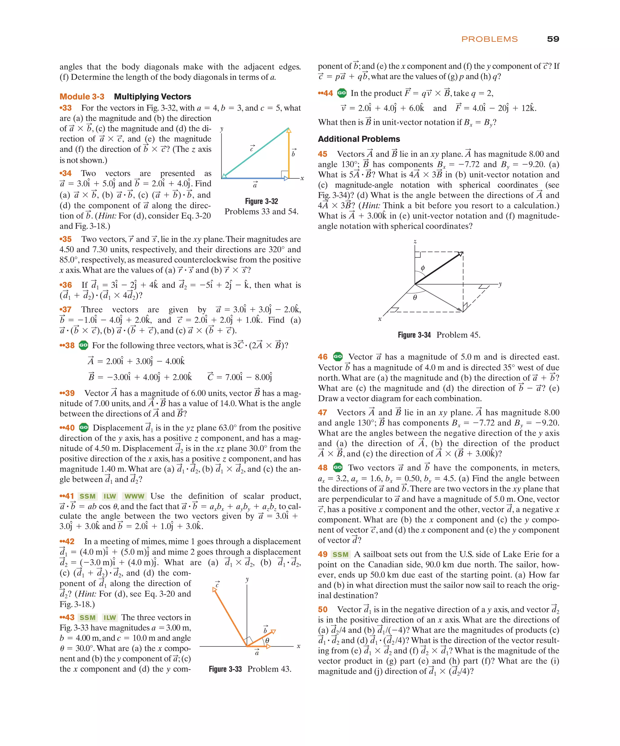 culate the angle between the two vectors given by
and .
••42 In a meeting of mimes, mime 1 goes through a displacement
and mime 2 goes through a displacement
. What are (a) , (b) ,
(c) , and (d) the com-
ponent of along the direction of
? (Hint: For (d), see Eq. 3-20 and
Fig. 3-18.)
••43 The three vectors in
Fig. 3-33 have magnitudes a 3.00 m,
b 4.00 m,and c 10.0 m and angle
30.0°. What are (a) the x compo-
nent and (b) the y component of ;(c)
the x component and (d) the y com-
a
:
1 "
"
"
"
ILW
SSM
d
:
2
d
:
1
(d
:
1 # d
:
2)" d
:
2
d
:
1 " d
:
2
d
:
1 ' d
:
2
d
:
2 " ($3.0 m)î # (4.0 m)ĵ
d
:
1 " (4.0 m)î # (5.0 m)ĵ
b
:
" 2.0î # 1.0ĵ # 3.0k̂
3.0ĵ # 3.0k̂
a
:
" 3.0î #
(a) , (b) , (c) , and
(a
:
# b
:
)" b
:
a
:
" b
:
a
:
' b
:
is not shown.)
•34 Two vectors are presented as
and . Find
b
:
" 2.0î # 4.0ĵ
a
:
" 3.0î # 5.0ĵ
59
PROBLEMS
angles that the body diagonals make with the adjacent edges.
(f) Determine the length of the body diagonals in terms of a.
Module 3-3 Multiplying Vectors
•33 For the vectors in Fig. 3-32, with a 4, b 3, and c 5, what
are (a) the magnitude and (b) the direction
of , (c) the magnitude and (d) the di-
rection of , and (e) the magnitude
and (f) the direction of ? (The z axis
b
:
' c
:
a
:
' c
:
a
:
' b
:
"
"
"
ponent of ;and (e) the x component and (f) the y component of ? If
,what are the values of (g) p and (h) q?
••44 In the product , take q " 2,
.
What then is in unit-vector notation if Bx " By?
Additional Problems
45 Vectors and lie in an xy plane. has magnitude 8.00 and
angle 130°; has components Bx 7.72 and By 9.20. (a)
What is What is in (b) unit-vector notation and
(c) magnitude-angle notation with spherical coordinates (see
Fig. 3-34)? (d) What is the angle between the directions of and
(Hint: Think a bit before you resort to a calculation.)
What is in (e) unit-vector notation and (f) magnitude-
angle notation with spherical coordinates?
A
:
# 3.00k̂
4A
:
' 3B
:
?
A
:
4A
:
' 3B
:
5A
:
"B
:
?
" $
" $
B
:
A
:
B
:
A
:
B
:
v
:
" 2.0î # 4.0ĵ # 6.0k̂ and F
:
" 4.0î $ 20ĵ # 12k̂
F
:
" qv
:
' B
:
c
:
" pa
:
# qb
:
c
:
b
:
θ
a
c
b
x
y
Figure 3-33 Problem 43.
φ
θ
y
x
z
Figure 3-34 Problem 45.
46 Vector has a magnitude of 5.0 m and is directed east.
a
:
(d) the component of along the direc-
tion of . (Hint: For (d), consider Eq. 3-20
and Fig. 3-18.)
•35 Two vectors, and , lie in the xy plane.Their magnitudes are
4.50 and 7.30 units, respectively, and their directions are 320° and
85.0°, respectively, as measured counterclockwise from the positive
x axis.What are the values of (a) and (b) ?
•36 If and , then what is
?
•37 Three vectors are given by
and . Find (a)
, (b) , and (c) .
••38 For the following three vectors, what is ?
••39 Vector has a magnitude of 6.00 units, vector has a mag-
B
:
A
:
B
:
" $3.00î # 4.00ĵ # 2.00k̂ C
:
" 7.00î $ 8.00ĵ
A
:
" 2.00î # 3.00ĵ $ 4.00k̂
3C
:
"(2A
:
' B
:
)
a
:
' (b
:
# c
:
)
a
:
"(b
:
# c
:
)
a
:
"(b
:
' c
:
)
c
:
" 2.0î # 2.0ĵ # 1.0k̂
b
:
" $1.0î $ 4.0ĵ # 2.0k̂,
a
:
" 3.0î # 3.0ĵ $ 2.0k̂,
(d
:
1 # d
:
2)"(d
:
1 ' 4d
:
2)
d
:
2 " $5î # 2ĵ $ k̂
d
:
1 " 3î $ 2ĵ # 4k̂
r
:
' s
:
r
:
" s
:
s
:
r
:
b
:
a
:
a
c
b
y
x
Figure 3-32
Problems 33 and 54.
nitude of 7.00 units, and has a value of 14.0.What is the angle
between the directions of and ?
••40 Displacement is in the yz plane 63.0° from the positive
direction of the y axis, has a positive z component, and has a mag-
nitude of 4.50 m. Displacement is in the xz plane 30.0° from the
positive direction of the x axis, has a positive z component, and has
magnitude 1.40 m.What are (a) , (b) , and (c) the an-
gle between and ?
••41 Use the definition of scalar product,
, and the fact that to cal-
a
:
" b
:
" axbx # ayby # azbz
a
:
" b
:
" ab cos 1
WWW
ILW
SSM
d
:
2
d
:
1
d
:
1 ' d
:
2
d
:
1 " d
:
2
d
:
2
d
:
1
B
:
A
:
A
:
"B
:
ax " 3.2, ay 1.6, bx 0.50, by 4.5. (a) Find the angle between
the directions of and .There are two vectors in the xy plane that
are perpendicular to and have a magnitude of 5.0 m. One, vector
, has a positive x component and the other, vector , a negative x
component. What are (b) the x component and (c) the y compo-
nent of vector , and (d) the x component and (e) the y component
of vector ?
49 A sailboat sets out from the U.S. side of Lake Erie for a
point on the Canadian side, 90.0 km due north. The sailor, how-
ever, ends up 50.0 km due east of the starting point. (a) How far
and (b) in what direction must the sailor now sail to reach the orig-
inal destination?
50 Vector is in the negative direction of a y axis, and vector
is in the positive direction of an x axis. What are the directions of
(a) and (b) What are the magnitudes of products (c)
and (d) What is the direction of the vector result-
ing from (e) and (f) ? What is the magnitude of the
vector product in (g) part (e) and (h) part (f)? What are the (i)
magnitude and (j) direction of ?
d
:
1 ' (d
:
2/4)
d
:
2 ' d
:
1
d
:
1 ' d
:
2
d
:
1 "(d
:
2 /4)?
d
:
1 " d
:
2
d
:
1/($4)?
d
:
2/4
d
:
2
d
:
1
SSM
d
:
c
:
d
:
c
:
a
:
b
:
a
:
"
"
"
Vector has a magnitude of 4.0 m and is directed 35° west of due
north.What are (a) the magnitude and (b) the direction of ?
What are (c) the magnitude and (d) the direction of ? (e)
Draw a vector diagram for each combination.
47 Vectors and lie in an xy plane. has magnitude 8.00
and angle 130°; has components Bx " $7.72 and By " $9.20.
What are the angles between the negative direction of the y axis
and (a) the direction of , (b) the direction of the product
, and (c) the direction of ?
48 Two vectors and have the components, in meters,
b
:
a
:
A
:
' (B
:
# 3.00k̂)
A
:
' B
:
A
:
B
:
A
:
B
:
A
:
b
:
$ a
:
a
:
# b
:
b
:
 