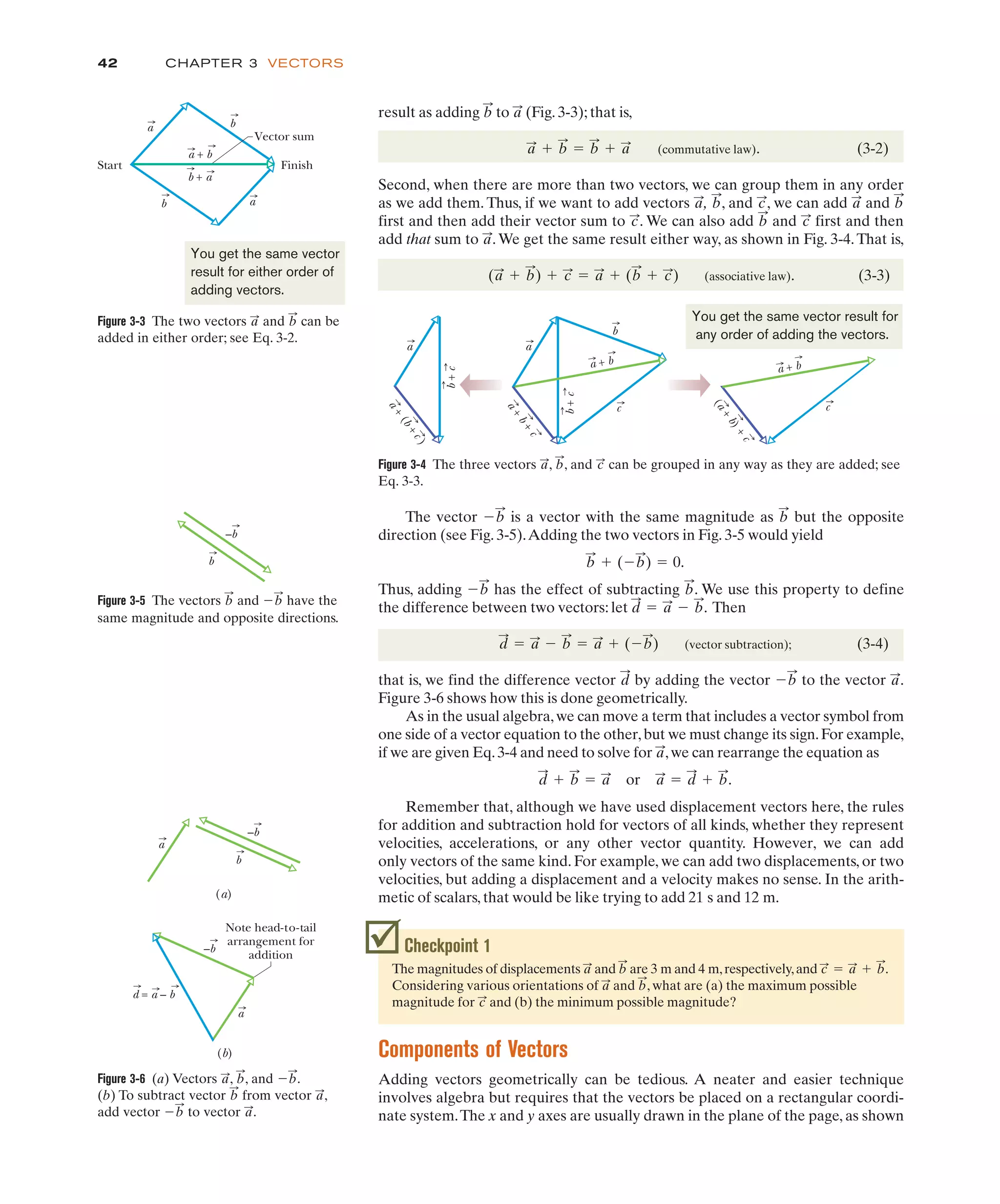 CHAPTER 3 VECTORS
42
result as adding to (Fig. 3-3); that is,
(commutative law). (3-2)
Second, when there are more than two vectors, we can group them in any order
as we add them. Thus, if we want to add vectors , , and , we can add and
first and then add their vector sum to . We can also add and first and then
add that sum to .We get the same result either way, as shown in Fig. 3-4.That is,
(associative law). (3-3)
(a
:
# b
:
) # c
:
" a
:
# (b
:
# c
:
)
a
:
c
:
b
:
c
:
b
:
a
:
c
:
b
:
a
:
a
:
# b
:
" b
:
# a
:
a
:
b
:
Figure 3-3 The two vectors and can be
added in either order; see Eq. 3-2.
b
:
a
:
a + b
b + a
Finish
Start
Vector sum
a
a
b
b
You get the same vector
result for either order of
adding vectors.
Figure 3-4 The three vectors , , and can be grouped in any way as they are added; see
Eq. 3-3.
c
:
b
:
a
:
b
+
c
a + b
a
a
c c
b
a + b
(
a
+
b
)
+
c
a
+
b
+
c
a
+
(
b
+
c
)
b
+
c
You get the same vector result for
any order of adding the vectors.
Figure 3-5 The vectors and have the
$b
:
b
:
b
–b
Figure 3-6 (a) Vectors , , and .
(b) To subtract vector from vector ,
add vector to vector .
a
:
$b
:
a
:
b
:
$b
:
b
:
a
:
d = a – b
(a)
(b)
Note head-to-tail
arrangement for
addition
a
a
b
–b
–b Checkpoint 1
The magnitudes of displacements and are 3 m and 4 m,respectively,and .
Considering various orientations of and , what are (a) the maximum possible
magnitude for and (b) the minimum possible magnitude?
c
:
b
:
a
:
c
:
" a
:
# b
:
b
:
a
:
The vector is a vector with the same magnitude as but the opposite
direction (see Fig. 3-5).Adding the two vectors in Fig. 3-5 would yield
Thus, adding has the effect of subtracting . We use this property to define
the difference between two vectors: let . Then
(vector subtraction); (3-4)
that is, we find the difference vector by adding the vector to the vector .
Figure 3-6 shows how this is done geometrically.
As in the usual algebra,we can move a term that includes a vector symbol from
one side of a vector equation to the other,but we must change its sign.For example,
if we are given Eq.3-4 and need to solve for ,we can rearrange the equation as
Remember that, although we have used displacement vectors here, the rules
for addition and subtraction hold for vectors of all kinds, whether they represent
velocities, accelerations, or any other vector quantity. However, we can add
only vectors of the same kind. For example, we can add two displacements, or two
velocities, but adding a displacement and a velocity makes no sense. In the arith-
metic of scalars, that would be like trying to add 21 s and 12 m.
d
:
# b
:
" a
:
or a
:
" d
:
# b
:
.
a
:
a
:
$b
:
d
:
d
:
" a
:
$ b
:
" a
:
# ($b
:
)
d
:
" a
:
$ b
:
b
:
$b
:
b
:
# ($b
:
) " 0.
b
:
$b
:
Components of Vectors
Adding vectors geometrically can be tedious. A neater and easier technique
involves algebra but requires that the vectors be placed on a rectangular coordi-
nate system.The x and y axes are usually drawn in the plane of the page, as shown
same magnitude and opposite directions.
 