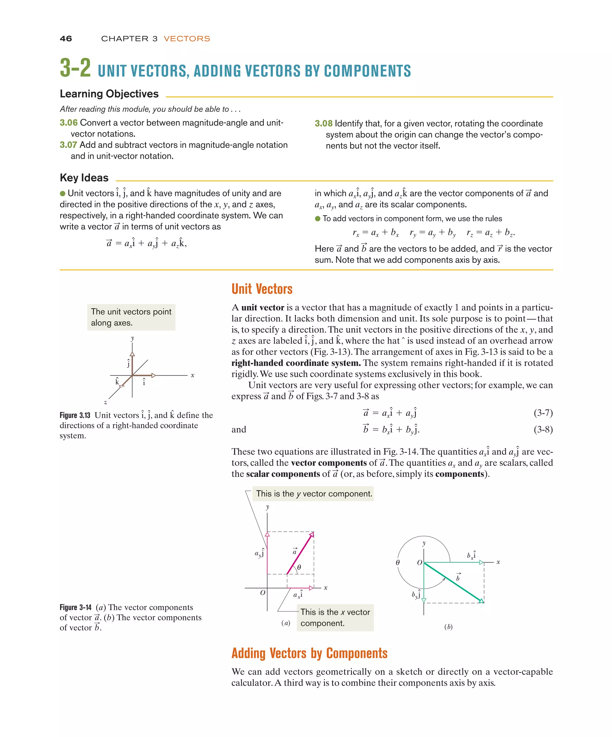 CHAPTER 3 VECTORS
46
3-2 UNIT VECTORS, ADDING VECTORS BY COMPONENTS
After reading this module, you should be able to . . .
3.06 Convert a vector between magnitude-angle and unit-
vector notations.
3.07 Add and subtract vectors in magnitude-angle notation
and in unit-vector notation.
3.08 Identify that, for a given vector, rotating the coordinate
system about the origin can change the vector’s compo-
nents but not the vector itself.
● Unit vectors , , and have magnitudes of unity and are
directed in the positive directions of the x, y, and z axes,
respectively, in a right-handed coordinate system. We can
write a vector in terms of unit vectors as
" axî # ayĵ # azk̂,
a
:
a
:
k̂
ĵ
î in which , , and are the vector components of and
ax, ay, and az are its scalar components.
● To add vectors in component form, we use the rules
rx " ax # bx ry " ay # by rz " az # bz.
Here and are the vectors to be added, and is the vector
sum. Note that we add components axis by axis.
r
:
b
:
a
:
a
:
azk̂
ayĵ
axî
Learning Objectives
Key Ideas
ˆ
ˆ
y
x
O axi
ay j
θ
(a)
a
bxî
ˆ
θ O x
y
by j
(b)
b
This is the x vector
component.
This is the y vector component.
Figure 3-14 (a) The vector components
of vector . (b) The vector components
of vector .
b
:
a
:
Unit Vectors
A unit vector is a vector that has a magnitude of exactly 1 and points in a particu-
lar direction. It lacks both dimension and unit. Its sole purpose is to point—that
is, to specify a direction.The unit vectors in the positive directions of the x, y, and
z axes are labeled , , and , where the hat is used instead of an overhead arrow
as for other vectors (Fig. 3-13).The arrangement of axes in Fig. 3-13 is said to be a
right-handed coordinate system. The system remains right-handed if it is rotated
rigidly.We use such coordinate systems exclusively in this book.
Unit vectors are very useful for expressing other vectors; for example, we can
express and of Figs. 3-7 and 3-8 as
(3-7)
and . (3-8)
These two equations are illustrated in Fig. 3-14.The quantities ax and ay are vec-
tors, called the vector components of .The quantities ax and ay are scalars, called
the scalar components of (or, as before, simply its components).
a
:
a
:
ĵ
î
b
:
" bxî # by ĵ
a
:
" axî # ayĵ
b
:
a
:
ˆ
k̂
ĵ
î
Adding Vectors by Components
We can add vectors geometrically on a sketch or directly on a vector-capable
calculator.A third way is to combine their components axis by axis.
Figure 3.13 Unit vectors î, , and define the
directions of a right-handed coordinate
system.
k̂
ĵ
y
x
z
ĵ
î
k̂
The unit vectors point
along axes.
 