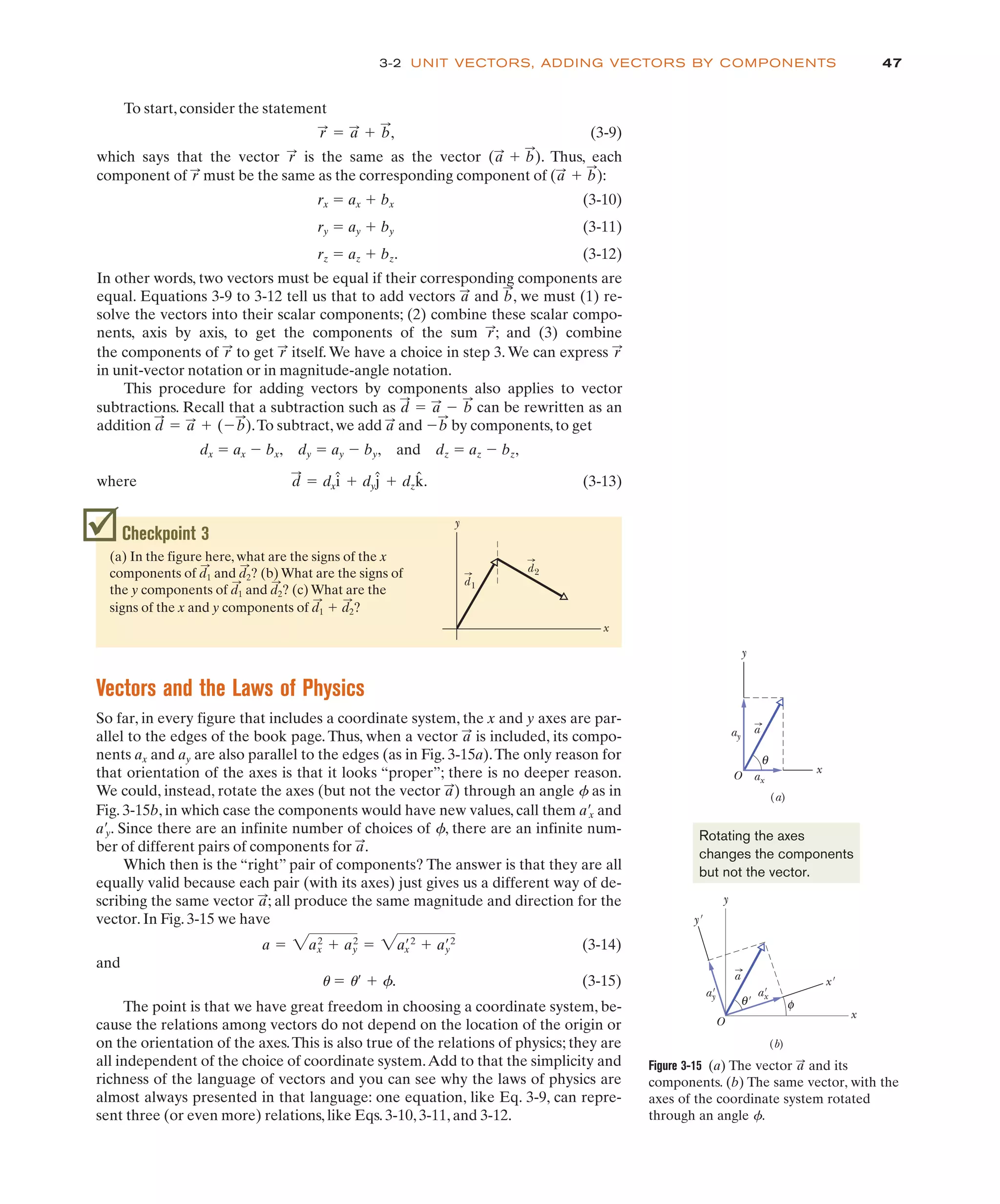 47
To start, consider the statement
, (3-9)
which says that the vector is the same as the vector . Thus, each
component of must be the same as the corresponding component of :
rx " ax # bx (3-10)
ry " ay # by (3-11)
rz " az # bz. (3-12)
In other words, two vectors must be equal if their corresponding components are
equal. Equations 3-9 to 3-12 tell us that to add vectors and , we must (1) re-
solve the vectors into their scalar components; (2) combine these scalar compo-
nents, axis by axis, to get the components of the sum ; and (3) combine
the components of to get itself. We have a choice in step 3. We can express
in unit-vector notation or in magnitude-angle notation.
This procedure for adding vectors by components also applies to vector
subtractions. Recall that a subtraction such as can be rewritten as an
addition .To subtract, we add and by components, to get
dx " ax $ bx, dy " ay $ by, and dz " az $ bz,
where . (3-13)
d
:
" dxî # dyĵ # dzk̂
$b
:
a
:
d
:
" a
:
# ($b
:
)
d
:
" a
:
$ b
:
r
:
r
:
r
:
r
:
b
:
a
:
(a
:
# b
:
)
r
:
(a
:
# b
:
)
r
:
r
:
" a
:
# b
:
Checkpoint 3
(a) In the figure here, what are the signs of the x
components of and ? (b) What are the signs of
the y components of and ? (c) What are the
d2
:
d1
:
d2
:
d1
:
y
x
d2
d1
3-2 UNIT VECTORS, ADDING VECTORS BY COMPONENTS
Vectors and the Laws of Physics
So far, in every figure that includes a coordinate system, the x and y axes are par-
allel to the edges of the book page. Thus, when a vector is included, its compo-
nents ax and ay are also parallel to the edges (as in Fig. 3-15a).The only reason for
that orientation of the axes is that it looks “proper”; there is no deeper reason.
We could, instead, rotate the axes (but not the vector ) through an angle f as in
a
:
a
:
Figure 3-15 (a) The vector and its
components. (b) The same vector, with the
axes of the coordinate system rotated
through an angle f.
a
:
a
y
x
ax
ay
θ
(a)
O
a
y
x
a'
x
x'
(b)
θ
a'
y
φ
O
y'
'
Rotating the axes
changes the components
but not the vector.
Fig. 3-15b, in which case the components would have new values, call them a/x and
a/y. Since there are an infinite number of choices of f, there are an infinite num-
ber of different pairs of components for .
Which then is the “right” pair of components? The answer is that they are all
equally valid because each pair (with its axes) just gives us a different way of de-
scribing the same vector ; all produce the same magnitude and direction for the
vector. In Fig. 3-15 we have
(3-14)
and
u " u/ # f. (3-15)
The point is that we have great freedom in choosing a coordinate system, be-
cause the relations among vectors do not depend on the location of the origin or
on the orientation of the axes.This is also true of the relations of physics; they are
all independent of the choice of coordinate system.Add to that the simplicity and
richness of the language of vectors and you can see why the laws of physics are
almost always presented in that language: one equation, like Eq. 3-9, can repre-
sent three (or even more) relations, like Eqs. 3-10, 3-11, and 3-12.
a " 2a2
x # a2
y " 2a/2
x # a/2
y
a
:
a
:
signs of the x and y components of # ?
d2
:
d1
:
 