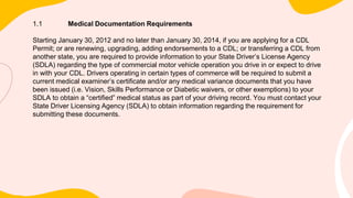 1.1 Medical Documentation Requirements
Starting January 30, 2012 and no later than January 30, 2014, if you are applying for a CDL
Permit; or are renewing, upgrading, adding endorsements to a CDL; or transferring a CDL from
another state, you are required to provide information to your State Driver’s License Agency
(SDLA) regarding the type of commercial motor vehicle operation you drive in or expect to drive
in with your CDL. Drivers operating in certain types of commerce will be required to submit a
current medical examiner’s certificate and/or any medical variance documents that you have
been issued (i.e. Vision, Skills Performance or Diabetic waivers, or other exemptions) to your
SDLA to obtain a “certified” medical status as part of your driving record. You must contact your
State Driver Licensing Agency (SDLA) to obtain information regarding the requirement for
submitting these documents.
 