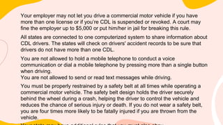 Your employer may not let you drive a commercial motor vehicle if you have
more than one license or if you’re CDL is suspended or revoked. A court may
fine the employer up to $5,000 or put him/her in jail for breaking this rule.
All states are connected to one computerized system to share information about
CDL drivers. The states will check on drivers' accident records to be sure that
drivers do not have more than one CDL.
You are not allowed to hold a mobile telephone to conduct a voice
communication or dial a mobile telephone by pressing more than a single button
when driving.
You are not allowed to send or read text messages while driving.
You must be properly restrained by a safety belt at all times while operating a
commercial motor vehicle. The safety belt design holds the driver securely
behind the wheel during a crash, helping the driver to control the vehicle and
reduces the chance of serious injury or death. If you do not wear a safety belt,
you are four times more likely to be fatally injured if you are thrown from the
vehicle.
 