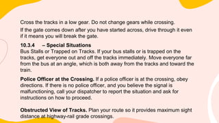 Cross the tracks in a low gear. Do not change gears while crossing.
If the gate comes down after you have started across, drive through it even
if it means you will break the gate.
10.3.4 – Special Situations
Bus Stalls or Trapped on Tracks. If your bus stalls or is trapped on the
tracks, get everyone out and off the tracks immediately. Move everyone far
from the bus at an angle, which is both away from the tracks and toward the
train.
Police Officer at the Crossing. If a police officer is at the crossing, obey
directions. If there is no police officer, and you believe the signal is
malfunctioning, call your dispatcher to report the situation and ask for
instructions on how to proceed.
Obstructed View of Tracks. Plan your route so it provides maximum sight
distance at highway-rail grade crossings.
 