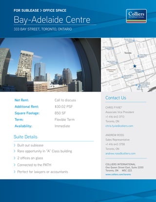FOR SUBlease > OFFICE SPACE


Bay-Adelaide Centre
333 Bay Street, toronto, ontario




Net Rent:                   Call to discuss
                                              Contact Us
Additional Rent:            $30.02 PSF        CHRIS FYVIE*

Square Footage:             850 SF            Associate Vice President
                                              +1 416 643 3713
Term:                       Flexible Term     Toronto, ON
Availability:               Immediate         chris.fyvie@colliers.com


                                              ANDREW ROSS
Suite Details                                 Sales Representative

> Built out sublease                          +1 416 643 3758
                                              Toronto, ON
> Rare opportunity in “A” Class building
                                              andrew.ross@colliers.com
> 2 offices on glass
> Connected to the PATH                       COLLIERS INTERNATIONAL
                                              One Queen Street East, Suite 2200
                                              Toronto, ON M5C 2Z2
> Perfect for lawyers or accountants
                                              www.colliers.com/toronto
 