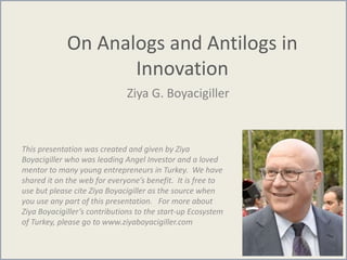 On Analogs and Antilogs in
Innovation
Ziya G. Boyacigiller
This presentation was created and given by Ziya
Boyacigiller who was leading Angel Investor and a loved
mentor to many young entrepreneurs in Turkey. We have
shared it on the web for everyone’s benefit. It is free to
use but please cite Ziya Boyacigiller as the source when
you use any part of this presentation. For more about
Ziya Boyacigiller’s contributions to the start-up Ecosystem
of Turkey, please go to www.ziyaboyacigiller.com
 