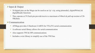 Input & Output
• 54 digital pins on the Mega can be used as an i/p / o/p, using pinmode(), digitalWrite() &
digitalRead() functions
• They operate at 5V.Each pin provide/receive a maximum of 40mA & pull-up resistor of 20-
50kohms
Communication
• ATMega provides 4 Hardware UARTS for TTL(5V) serial communication
• A software serial library allows for serial communication
• Also supports TWI & SPI communications
• Includes a wire library to simplify use of the TWI bus
 