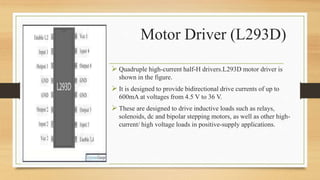  Quadruple high-current half-H drivers.L293D motor driver is
shown in the figure.
 It is designed to provide bidirectional drive currents of up to
600mA at voltages from 4.5 V to 36 V.
 These are designed to drive inductive loads such as relays,
solenoids, dc and bipolar stepping motors, as well as other high-
current/ high voltage loads in positive-supply applications.
Motor Driver (L293D)
 