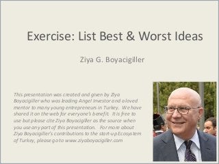 Exercise: List Best & Worst Ideas
Ziya G. Boyacigiller
This presentation was created and given by Ziya
Boyacigiller who was leading Angel Investor and a loved
mentor to many young entrepreneurs in Turkey. We have
shared it on the web for everyone’s benefit. It is free to
use but please cite Ziya Boyacigiller as the source when
you use any part of this presentation. For more about
Ziya Boyacigiller’s contributions to the start-up Ecosystem
of Turkey, please go to www.ziyaboyacigiller.com
 