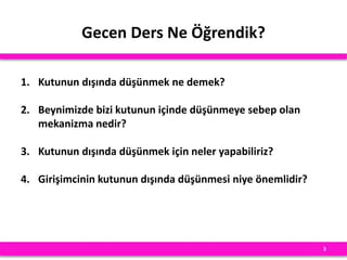 Gecen Ders Ne Öğrendik?
1. Kutunun dışında düşünmek ne demek?
2. Beynimizde bizi kutunun içinde düşünmeye sebep olan
mekanizma nedir?
3. Kutunun dışında düşünmek için neler yapabiliriz?
4. Girişimcinin kutunun dışında düşünmesi niye önemlidir?
3
 