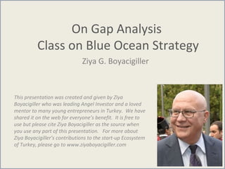 On Gap Analysis
Class on Blue Ocean Strategy
Ziya G. Boyacigiller
This presentation was created and given by Ziya
Boyacigiller who was leading Angel Investor and a loved
mentor to many young entrepreneurs in Turkey. We have
shared it on the web for everyone’s benefit. It is free to
use but please cite Ziya Boyacigiller as the source when
you use any part of this presentation. For more about
Ziya Boyacigiller’s contributions to the start-up Ecosystem
of Turkey, please go to www.ziyaboyacigiller.com
 