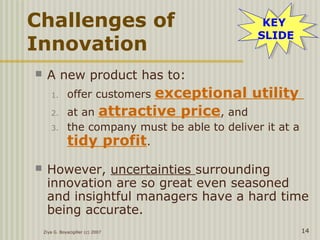 Ziya G. Boyacigiller (c) 2007 14
Challenges of
Innovation
 A new product has to:
1. offer customers exceptional utility
2. at an attractive price, and
3. the company must be able to deliver it at a
tidy profit.
 However, uncertainties surrounding
innovation are so great even seasoned
and insightful managers have a hard time
being accurate.
KEY
SLIDE
KEY
SLIDE
 
