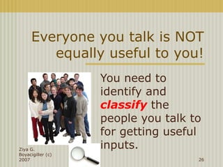 Everyone you talk is NOT
equally useful to you!
You need to
identify and
classify the
people you talk to
for getting useful
inputs.Ziya G.
Boyacigiller (c)
2007 26
 