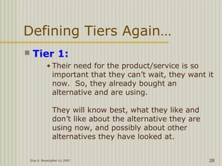 Defining Tiers Again…
 Tier 1:
• Their need for the product/service is so
important that they can’t wait, they want it
now. So, they already bought an
alternative and are using.
They will know best, what they like and
don’t like about the alternative they are
using now, and possibly about other
alternatives they have looked at.
Ziya G. Boyacigiller (c) 2007 28
 