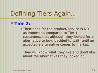 Defining Tiers Again…
 Tier 2:
• Their need for the product/service is NOT
as important, compared to Tier 1
customers, that although they looked for an
alternative to buy, decided to wait, until an
acceptable alternative comes to market.
They will know what they like and don’t like
about the alternatives they looked at.
Ziya G. Boyacigiller (c) 2007 29
 