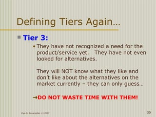 Defining Tiers Again…
 Tier 3:
• They have not recognized a need for the
product/service yet. They have not even
looked for alternatives.
They will NOT know what they like and
don’t like about the alternatives on the
market currently – they can only guess…
➜DO NOT WASTE TIME WITH THEM!
Ziya G. Boyacigiller (c) 2007 30
 