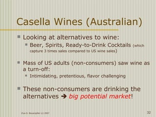 Ziya G. Boyacigiller (c) 2007 32
Casella Wines (Australian)
 Looking at alternatives to wine:
 Beer, Spirits, Ready-to-Drink Cocktails (which
capture 3 times sales compared to US wine sales)
 Mass of US adults (non-consumers) saw wine as
a turn-off:
 Intimidating, pretentious, flavor challenging
 These non-consumers are drinking the
alternatives  big potential market!
 