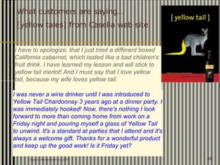 Ziya G. Boyacigiller (c) 2007 40
I have to apologize, that I just tried a different boxed
California cabernet, which tasted like a bad children's
fruit drink. I have learned my lesson and will stick to
yellow tail merlot! And I must say that I love yellow
tail, because my wife loves yellow tail.
I was never a wine drinker until I was introduced to
Yellow Tail Chardonnay 3 years ago at a dinner party. I
was immediately hooked! Now, there's nothing I look
forward to more than coming home from work on a
Friday night and pouring myself a glass of Yellow Tail
to unwind. It's a standard at parties that I attend and it's
always a welcome gift. Thanks for a wonderful product
and keep up the good work! Is it Friday yet?
What customers are saying…
[yellow tales] from Casella web site
 