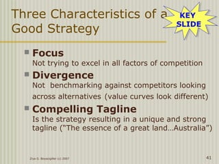 Ziya G. Boyacigiller (c) 2007 41
Three Characteristics of a
Good Strategy
 Focus
Not trying to excel in all factors of competition
 Divergence
Not benchmarking against competitors looking
across alternatives (value curves look different)
 Compelling Tagline
Is the strategy resulting in a unique and strong
tagline (“The essence of a great land…Australia”)
KEY
SLIDE
KEY
SLIDE
 