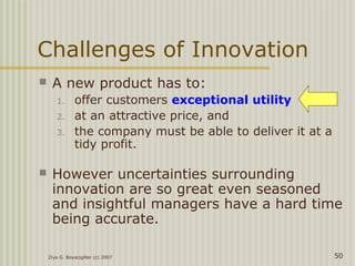Ziya G. Boyacigiller (c) 2007 50
Challenges of Innovation
 A new product has to:
1. offer customers exceptional utility
2. at an attractive price, and
3. the company must be able to deliver it at a
tidy profit.
 However uncertainties surrounding
innovation are so great even seasoned
and insightful managers have a hard time
being accurate.
 