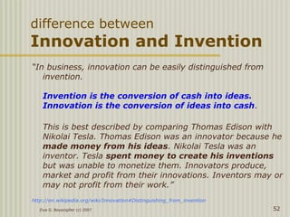 difference between
Innovation and Invention
“In business, innovation can be easily distinguished from
invention.
Invention is the conversion of cash into ideas.
Innovation is the conversion of ideas into cash.
This is best described by comparing Thomas Edison with
Nikolai Tesla. Thomas Edison was an innovator because he
made money from his ideas. Nikolai Tesla was an
inventor. Tesla spent money to create his inventions
but was unable to monetize them. Innovators produce,
market and profit from their innovations. Inventors may or
may not profit from their work.”
http://en.wikipedia.org/wiki/Innovation#Distinguishing_from_invention
Ziya G. Boyacigiller (c) 2007 52
 