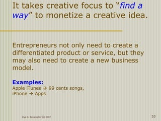 It takes creative focus to “find a
way” to monetize a creative idea.
Entrepreneurs not only need to create a
differentiated product or service, but they
may also need to create a new business
model.
Examples:
Apple iTunes  99 cents songs,
iPhone  Apps
Ziya G. Boyacigiller (c) 2007 53
 
